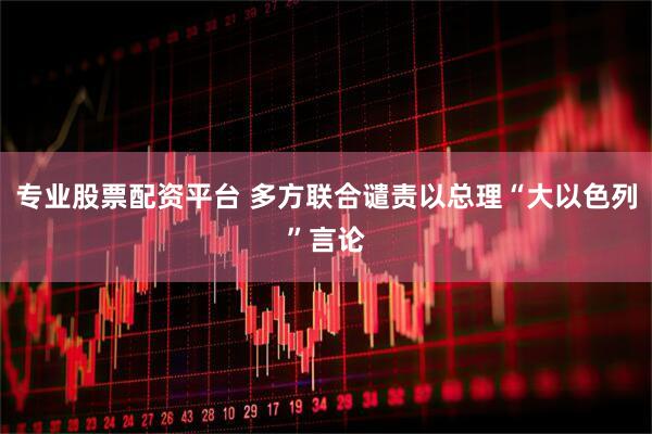 专业股票配资平台 多方联合谴责以总理“大以色列”言论