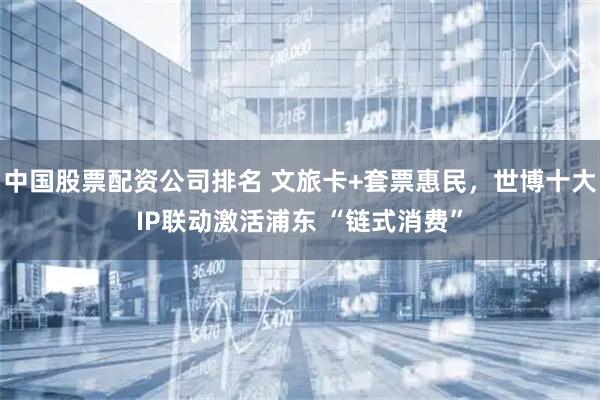 中国股票配资公司排名 文旅卡+套票惠民，世博十大IP联动激活浦东 “链式消费”