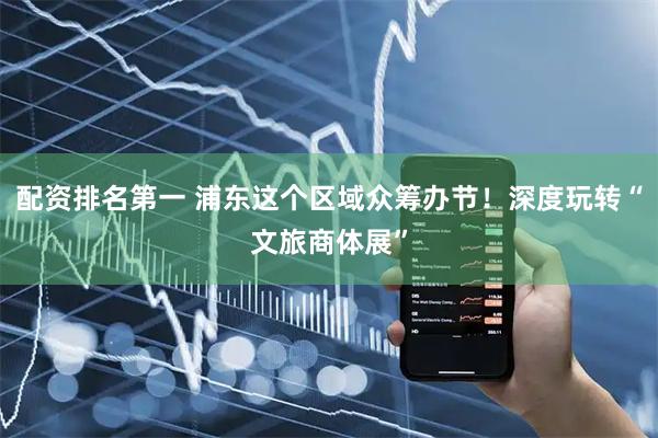 配资排名第一 浦东这个区域众筹办节！深度玩转“文旅商体展”