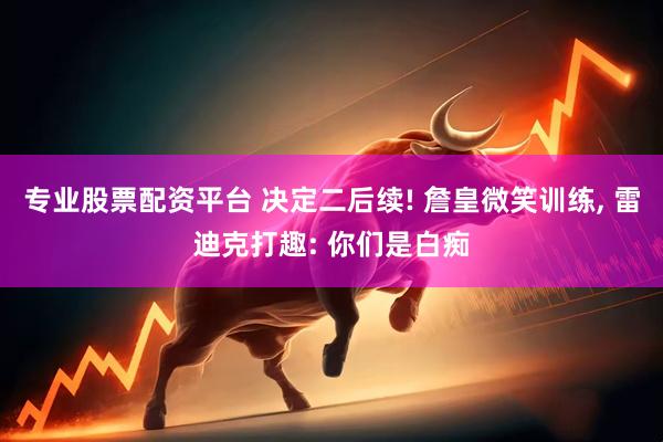 专业股票配资平台 决定二后续! 詹皇微笑训练, 雷迪克打趣: 你们是白痴