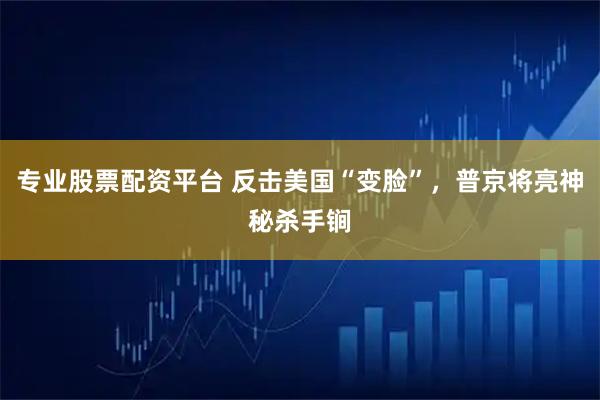 专业股票配资平台 反击美国“变脸”，普京将亮神秘杀手锏