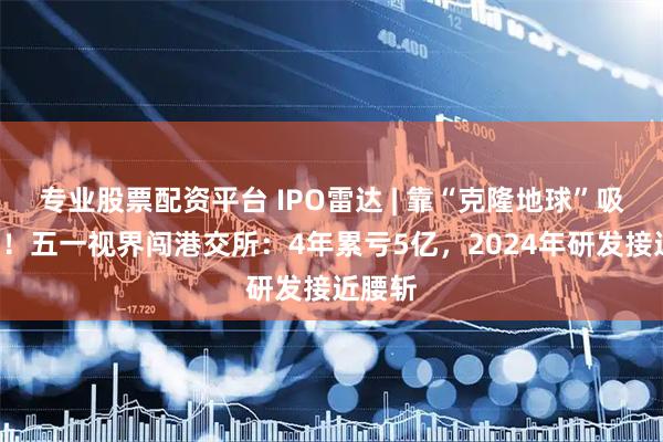 专业股票配资平台 IPO雷达 | 靠“克隆地球”吸金8亿！五一视界闯港交所：4年累亏5亿，2024年研发接近腰斩
