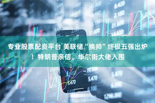 专业股票配资平台 美联储“换帅”终极五强出炉！特朗普亲信、华尔街大佬入围
