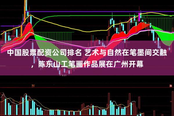 中国股票配资公司排名 艺术与自然在笔墨间交融，陈东山工笔画作品展在广州开幕