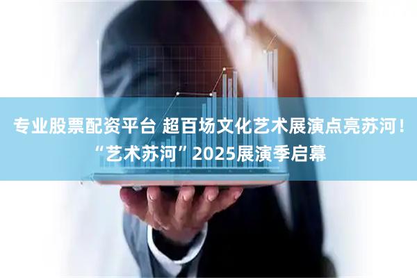 专业股票配资平台 超百场文化艺术展演点亮苏河！“艺术苏河”2025展演季启幕