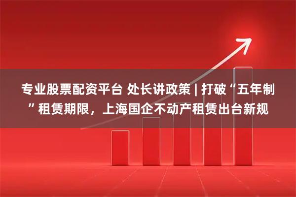 专业股票配资平台 处长讲政策 | 打破“五年制”租赁期限，上海国企不动产租赁出台新规