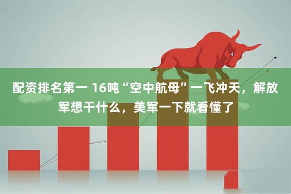 配资排名第一 16吨“空中航母”一飞冲天，解放军想干什么，美军一下就看懂了