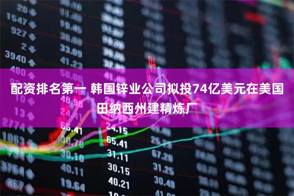 配资排名第一 韩国锌业公司拟投74亿美元在美国田纳西州建精炼厂
