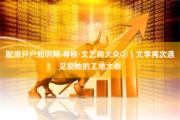 配资开户知识网 寻根·文艺向大众②｜文学再次遇见爱她的工地大叔