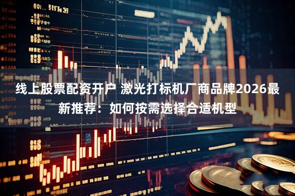 线上股票配资开户 激光打标机厂商品牌2026最新推荐：如何按需选择合适机型
