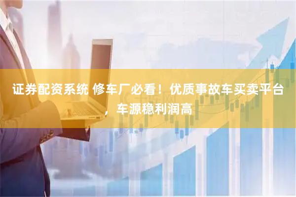 证券配资系统 修车厂必看！优质事故车买卖平台，车源稳利润高
