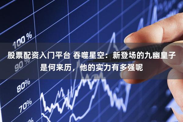 股票配资入门平台 吞噬星空：新登场的九幽皇子是何来历，他的实力有多强呢