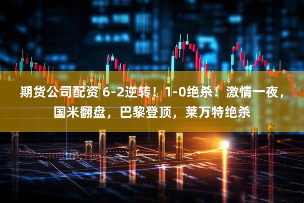 期货公司配资 6-2逆转！1-0绝杀！激情一夜，国米翻盘，巴黎登顶，莱万特绝杀