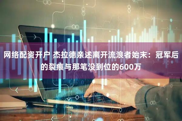 网络配资开户 杰拉德亲述离开流浪者始末：冠军后的裂痕与那笔没到位的600万
