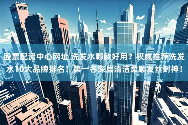 股票配资中心网址 洗发水哪款好用？权威推荐洗发水10大品牌排名！第一名深层清洁柔顺发丝封神！