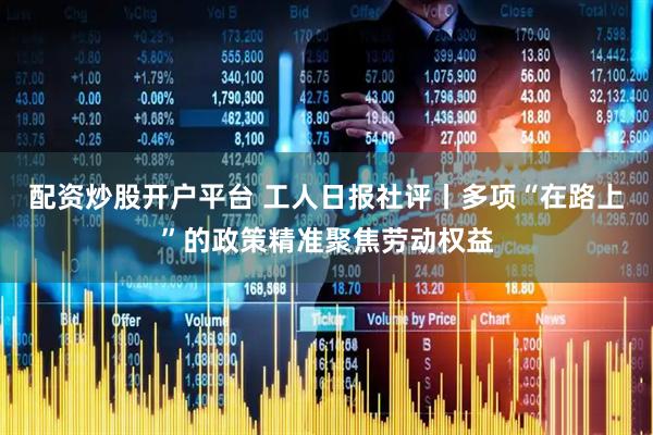 配资炒股开户平台 工人日报社评丨多项“在路上”的政策精准聚焦劳动权益