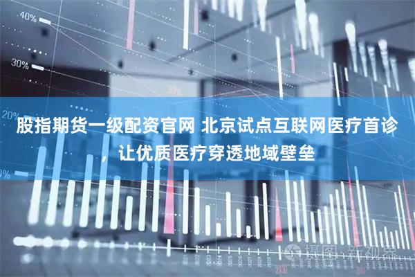 股指期货一级配资官网 北京试点互联网医疗首诊，让优质医疗穿透地域壁垒