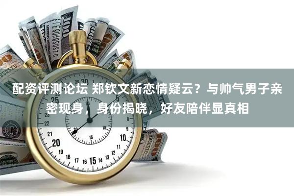 配资评测论坛 郑钦文新恋情疑云？与帅气男子亲密现身，身份揭晓，好友陪伴显真相