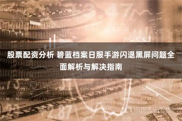 股票配资分析 碧蓝档案日服手游闪退黑屏问题全面解析与解决指南
