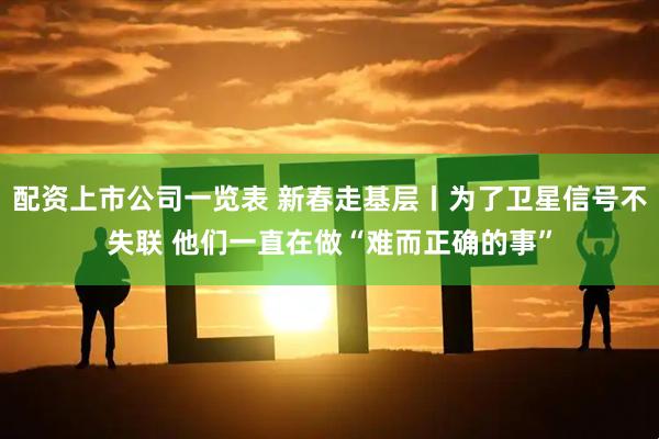 配资上市公司一览表 新春走基层丨为了卫星信号不失联 他们一直在做“难而正确的事”