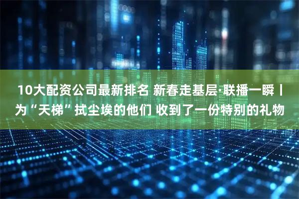 10大配资公司最新排名 新春走基层·联播一瞬丨为“天梯”拭尘埃的他们 收到了一份特别的礼物