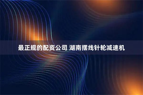 最正规的配资公司 湖南摆线针轮减速机