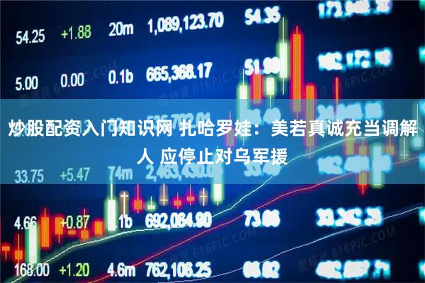 炒股配资入门知识网 扎哈罗娃：美若真诚充当调解人 应停止对乌军援