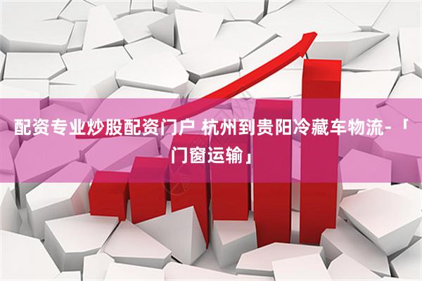 配资专业炒股配资门户 杭州到贵阳冷藏车物流-「门窗运输」