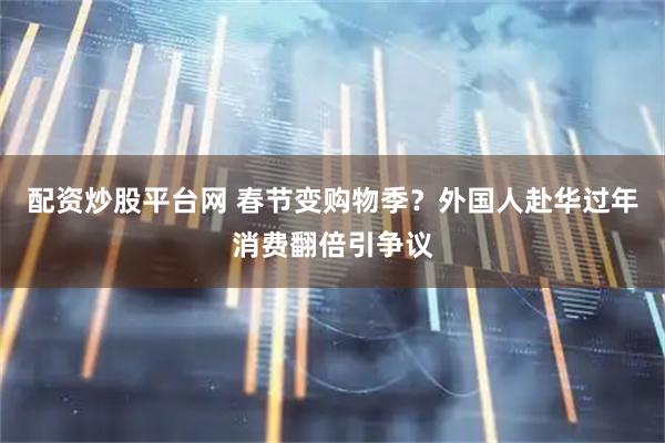 配资炒股平台网 春节变购物季？外国人赴华过年消费翻倍引争议