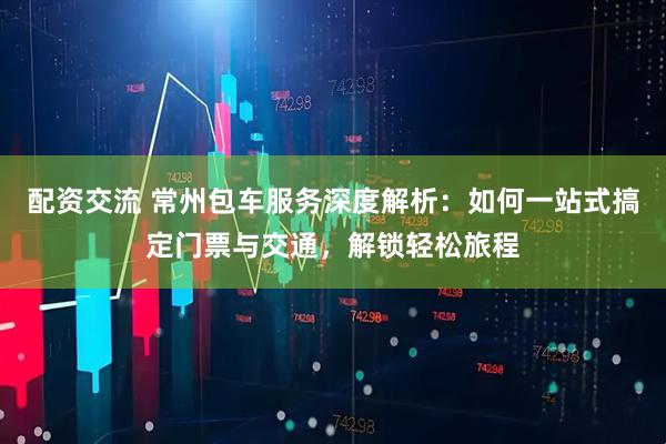配资交流 常州包车服务深度解析：如何一站式搞定门票与交通，解锁轻松旅程
