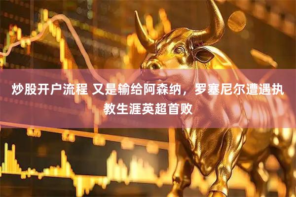 炒股开户流程 又是输给阿森纳，罗塞尼尔遭遇执教生涯英超首败