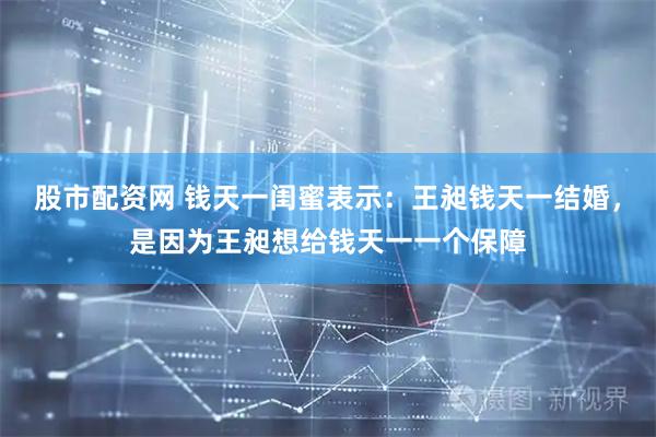 股市配资网 钱天一闺蜜表示：王昶钱天一结婚，是因为王昶想给钱天一一个保障