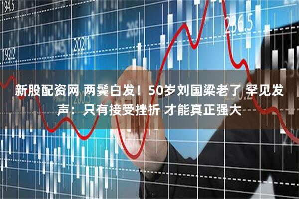 新股配资网 两鬓白发！50岁刘国梁老了 罕见发声：只有接受挫折 才能真正强大