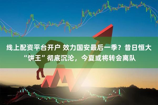 线上配资平台开户 效力国安最后一季？昔日恒大“饼王”彻底沉沦，今夏或将转会离队