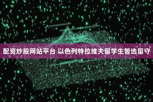 配资炒股网站平台 以色列特拉维夫留学生暂选留守