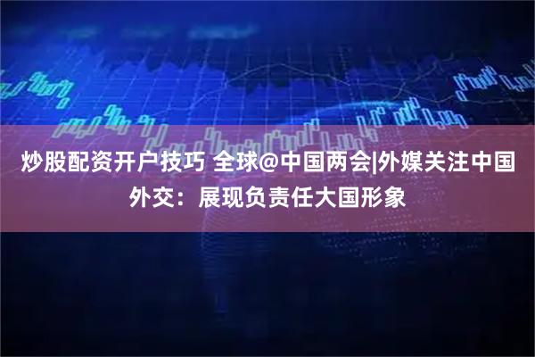 炒股配资开户技巧 全球@中国两会|外媒关注中国外交：展现负责任大国形象