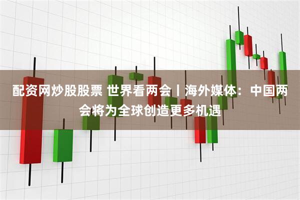 配资网炒股股票 世界看两会丨海外媒体：中国两会将为全球创造更多机遇