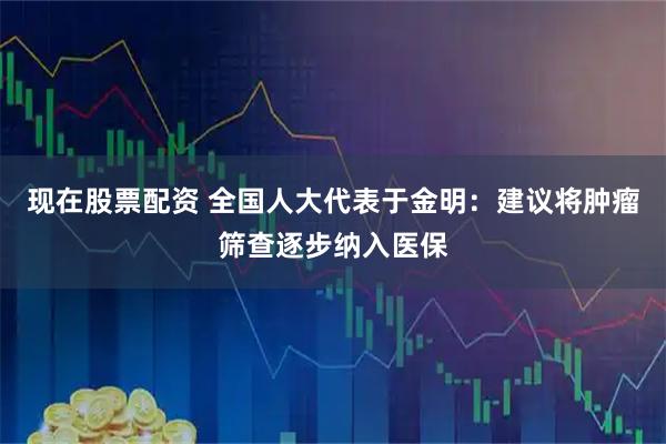 现在股票配资 全国人大代表于金明：建议将肿瘤筛查逐步纳入医保