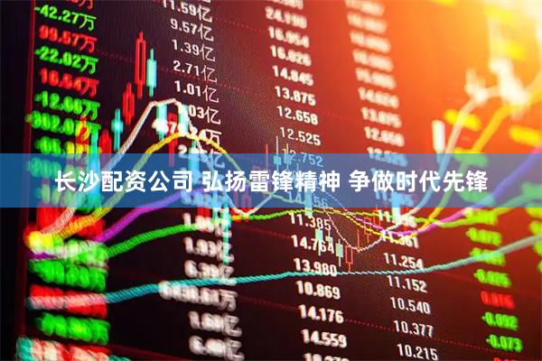 长沙配资公司 弘扬雷锋精神 争做时代先锋