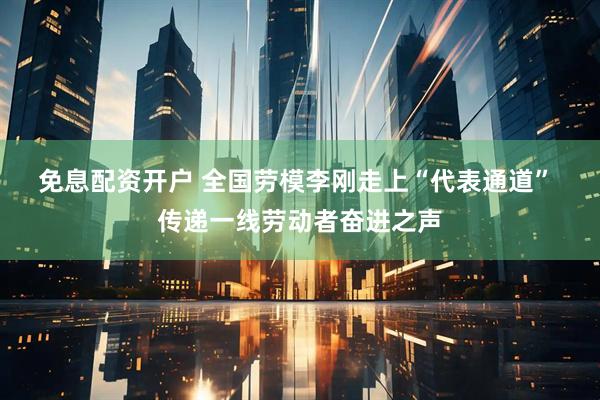 免息配资开户 全国劳模李刚走上“代表通道” 传递一线劳动者奋进之声