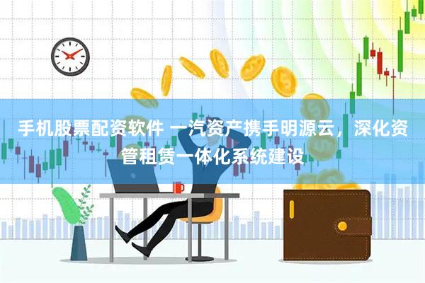 手机股票配资软件 一汽资产携手明源云，深化资管租赁一体化系统建设