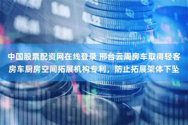 中国股票配资网在线登录 邢台云周房车取得轻客房车厨房空间拓展机构专利，防止拓展架体下坠