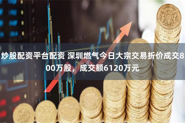 炒股配资平台配资 深圳燃气今日大宗交易折价成交800万股，成交额6120万元