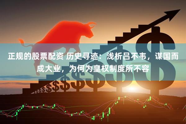 正规的股票配资 历史寻迹：浅析吕不韦，谋国而成大业，为何为皇权制度所不容