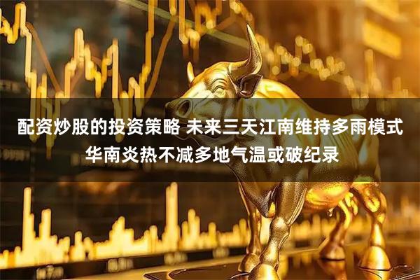 配资炒股的投资策略 未来三天江南维持多雨模式 华南炎热不减多地气温或破纪录
