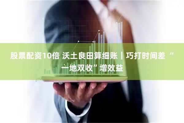 股票配资10倍 沃土良田算细账｜巧打时间差 “一地双收”增效益
