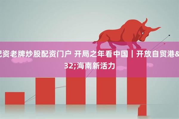 配资老牌炒股配资门户 开局之年看中国｜开放自贸港 海南新活力