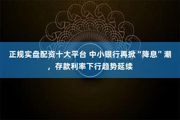 正规实盘配资十大平台 中小银行再掀“降息”潮，存款利率下行趋势延续