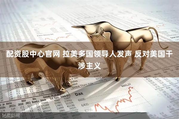 配资股中心官网 拉美多国领导人发声 反对美国干涉主义