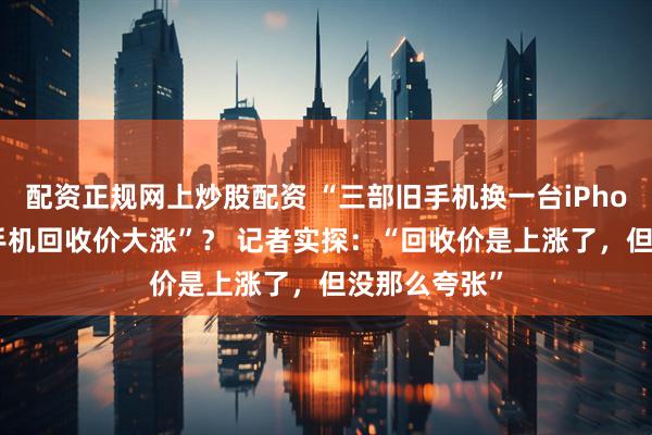配资正规网上炒股配资 “三部旧手机换一台iPhone”“二手手机回收价大涨”？ 记者实探：“回收价是上涨了，但没那么夸张”
